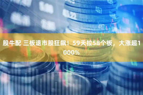 股牛配 三板退市股狂飙！59天拉58个板，大涨超1000%