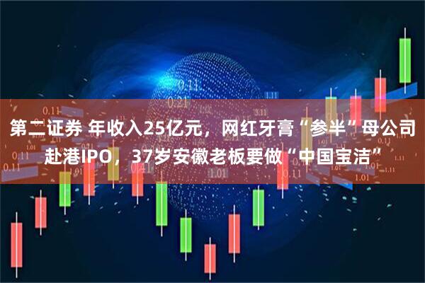 第二证券 年收入25亿元，网红牙膏“参半”母公司赴港IPO，37岁安徽老板要做“中国宝洁”