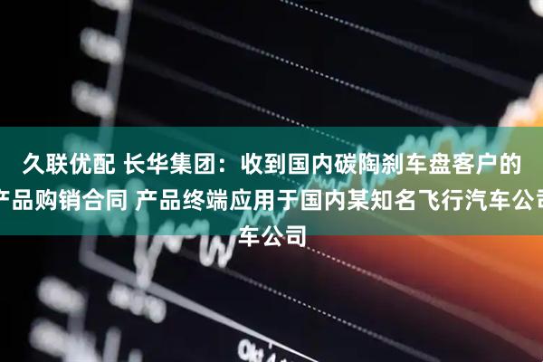 久联优配 长华集团：收到国内碳陶刹车盘客户的产品购销合同 产品终端应用于国内某知名飞行汽车公司