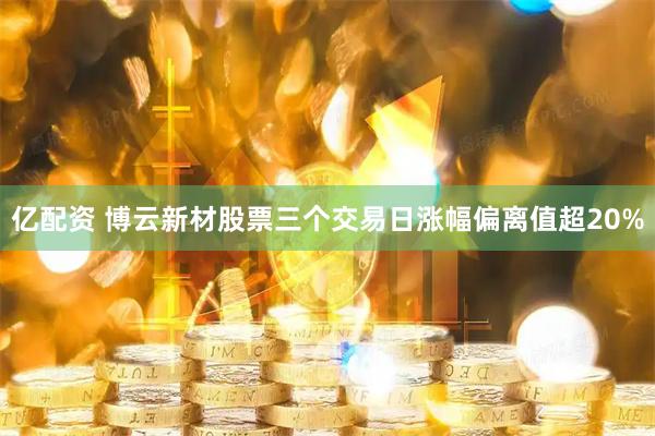 亿配资 博云新材股票三个交易日涨幅偏离值超20%
