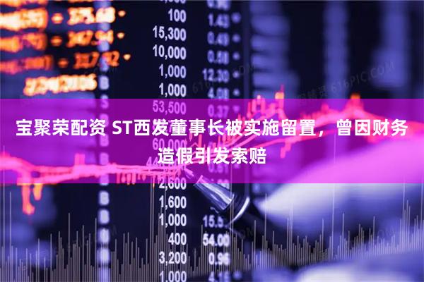 宝聚荣配资 ST西发董事长被实施留置，曾因财务造假引发索赔