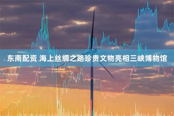 东南配资 海上丝绸之路珍贵文物亮相三峡博物馆