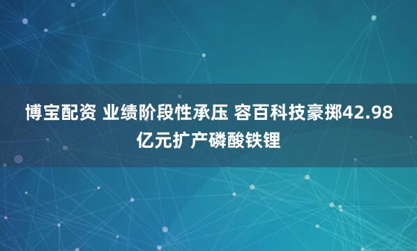 博宝配资 业绩阶段性承压 容百科技豪掷42.98亿元扩产磷酸铁锂